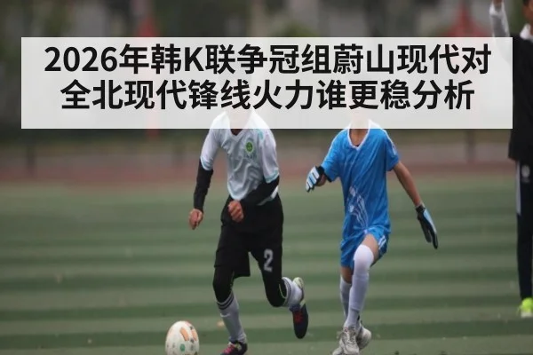 2026年韩K联争冠组蔚山现代对全北现代锋线火力谁更稳分析