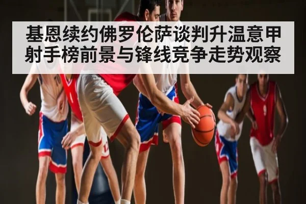 基恩续约佛罗伦萨谈判升温意甲射手榜前景与锋线竞争走势观察